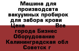 Машина для производсвта вакуумных пробирок для забора крови › Цена ­ 1 000 000 - Все города Бизнес » Оборудование   . Калининградская обл.,Советск г.